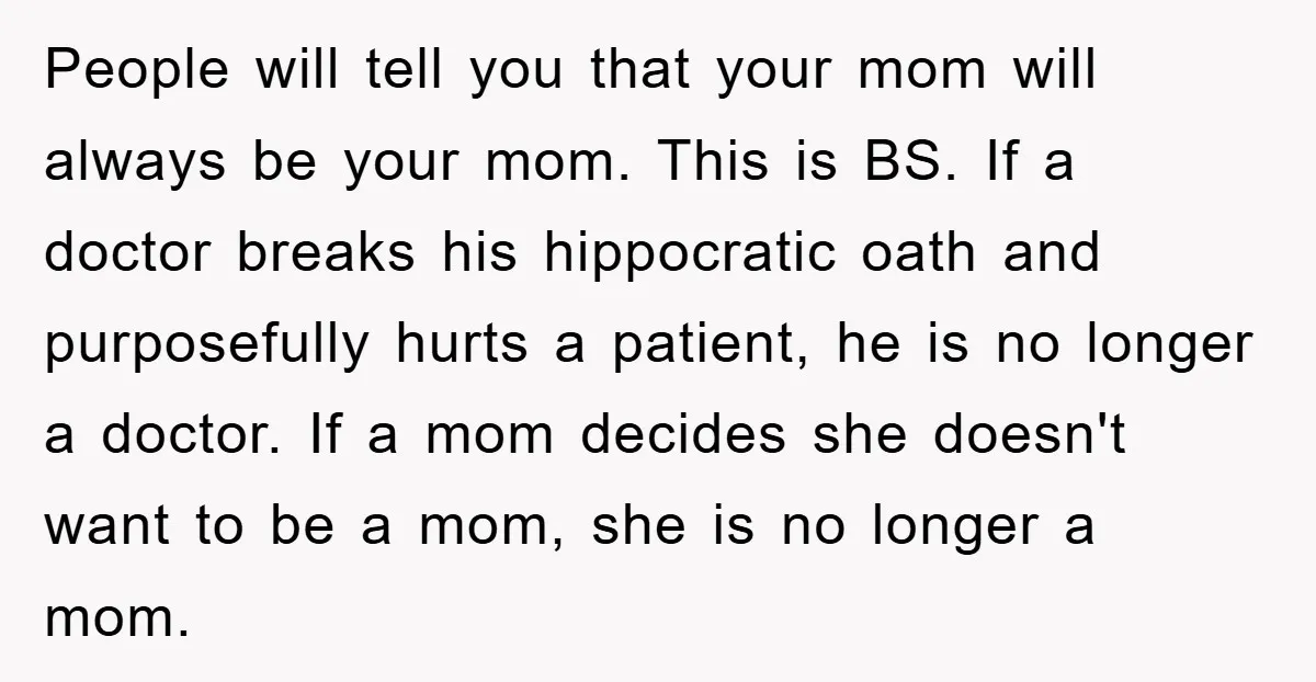People will tell you that your mom will always be your mom. This is BS. If a doctor breaks his hippocratic oath and purposefully hurts a patient, he is no...