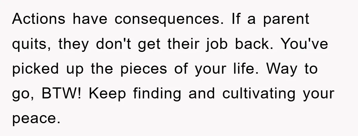 Actions have consequences. If a parent quits, they don't get their job back. You've picked up the pieces of your life. Way to go, BTW! Keep finding and cultivating your...