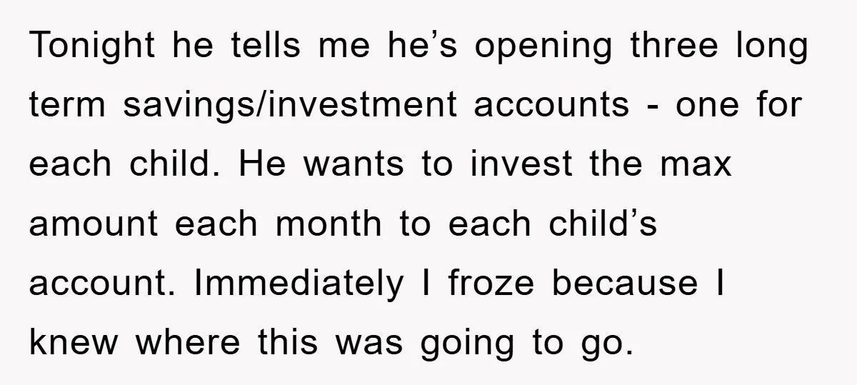 Tonight he tells me he’s opening three long term savings/investment accounts - one for each child. He wants to invest the max amount each month to each child’s account. Immediately...