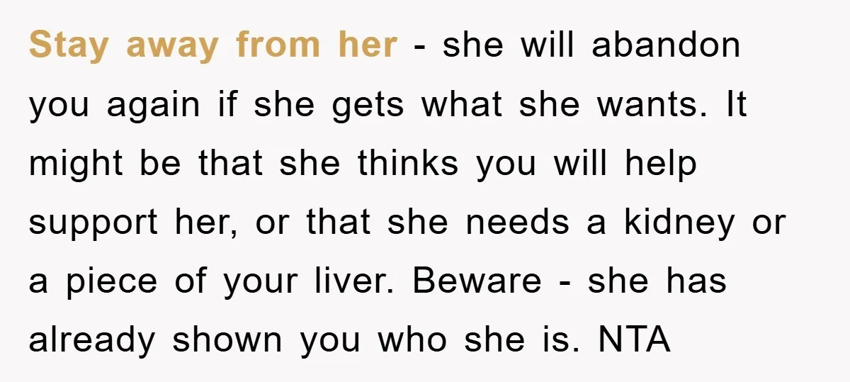 Stay away from her - she will abandon you again if she gets what she wants. It might be that she thinks you will help support her, or that she...