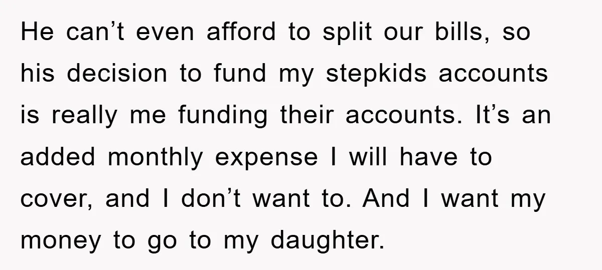 He can’t even afford to split our bills, so his decision to fund my stepkids accounts is really me funding their accounts. It’s an added monthly expense I will have...