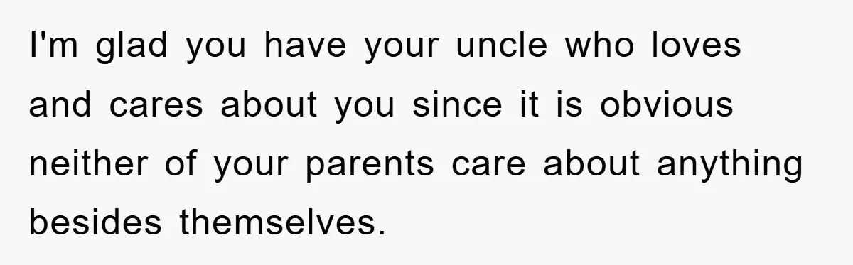 I'm glad you have your uncle who loves and cares about you since it is obvious neither of your parents care about anything besides themselves.