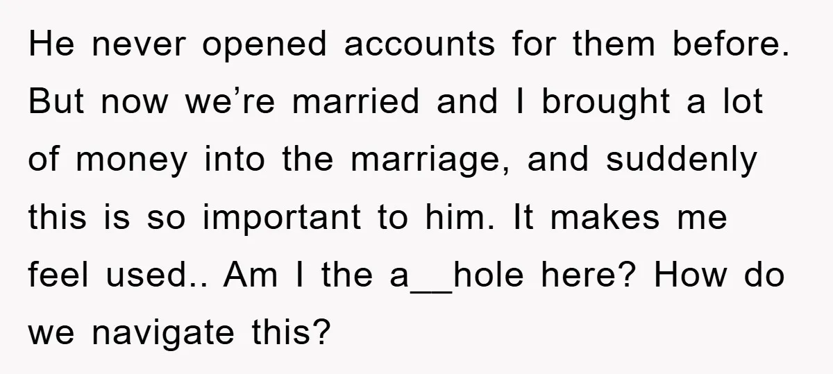 He never opened accounts for them before. But now we’re married and I brought a lot of money into the marriage, and suddenly this is so important to him. It...