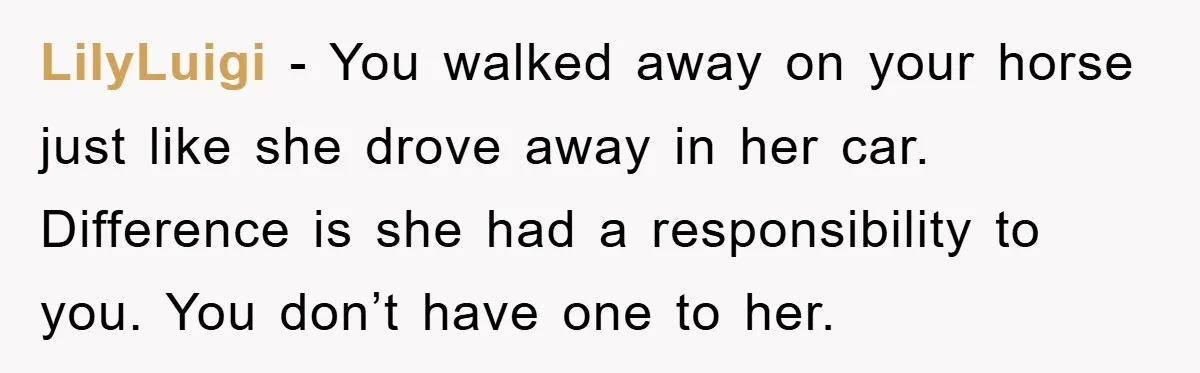 LilyLuigi − You walked away on your horse just like she drove away in her car. Difference is she had a responsibility to you. You don’t have one to her.