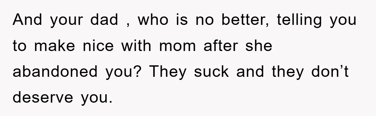 And your dad , who is no better, telling you to make nice with mom after she abandoned you? They suck and they don’t deserve you.
