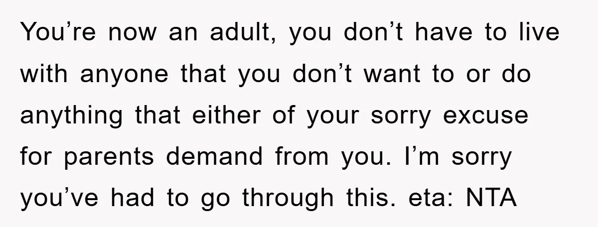 You’re now an adult, you don’t have to live with anyone that you don’t want to or do anything that either of your sorry excuse for parents demand from you....