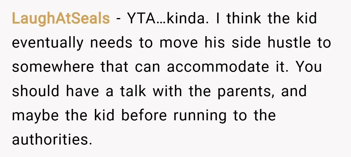 LaughAtSeals − YTA…kinda. I think the kid eventually needs to move his side hustle to somewhere that can accommodate it. You should have a talk with the parents, and maybe...
