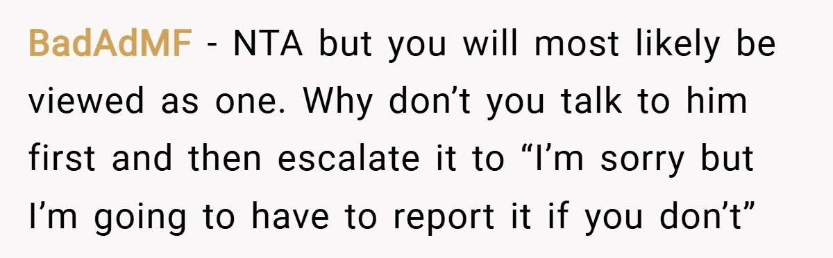 BadAdMF − NTA but you will most likely be viewed as one. Why don’t you talk to him first and then escalate it to “I’m sorry but I’m going to...