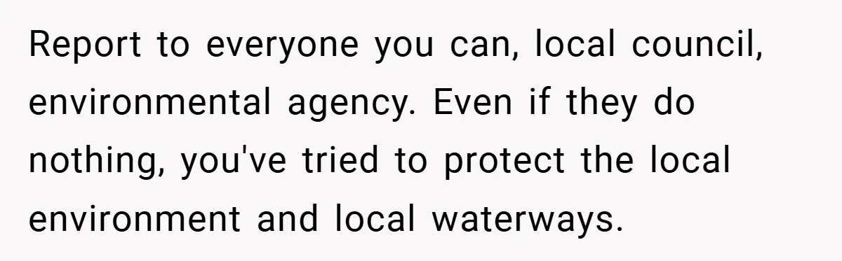 Report to everyone you can, local council, environmental agency. Even if they do nothing, you've tried to protect the local environment and local waterways.