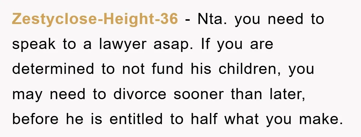 Zestyclose-Height-36 − Nta. you need to speak to a lawyer asap. If you are determined to not fund his children, you may need to divorce sooner than later, before he...