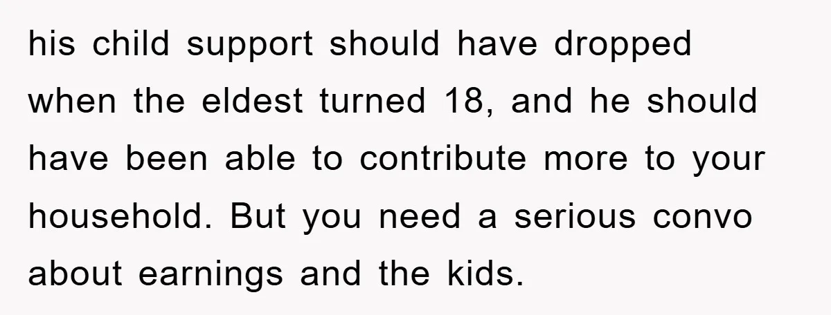 his child support should have dropped when the eldest turned 18, and he should have been able to contribute more to your household. But you need a serious convo about...