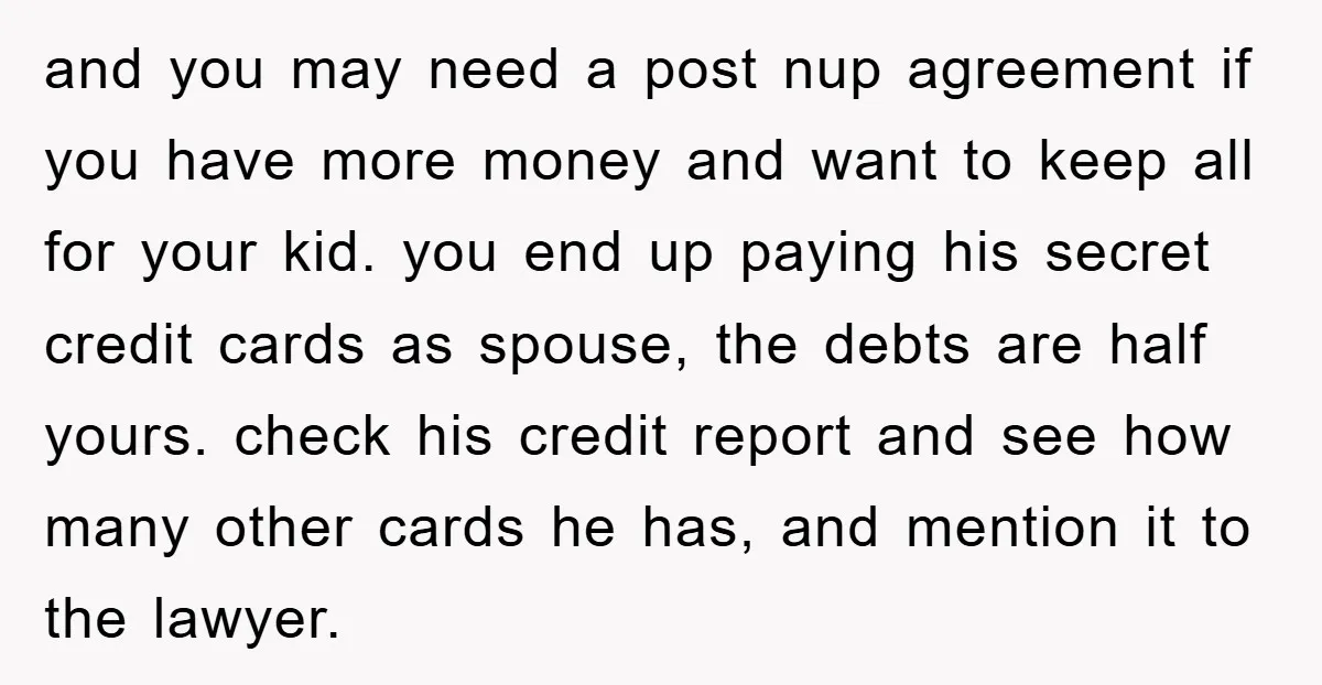 and you may need a post nup agreement if you have more money and want to keep all for your kid. you end up paying his secret credit cards as...