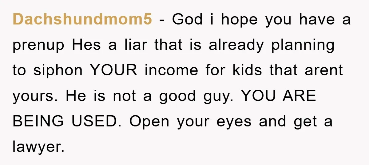 Dachshundmom5 − God i hope you have a prenup Hes a liar that is already planning to siphon YOUR income for kids that arent yours. He is not a good...