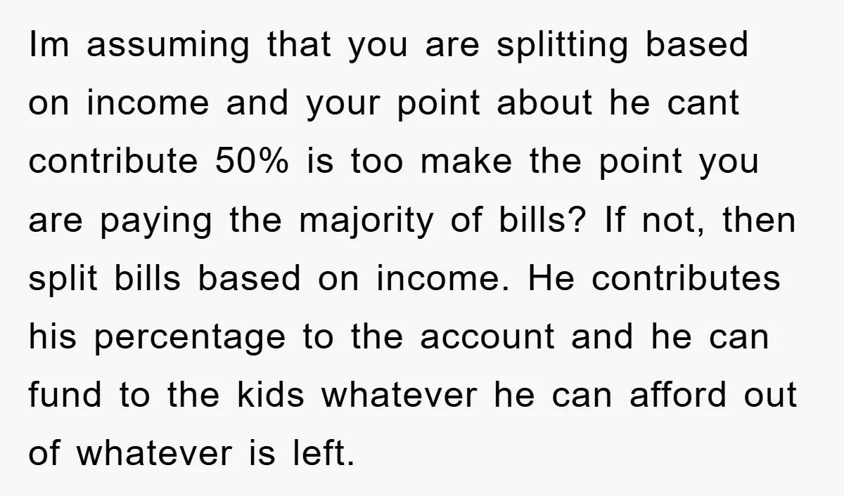 Im assuming that you are splitting based on income and your point about he cant contribute 50% is too make the point you are paying the majority of bills? If...