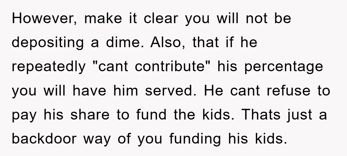 However, make it clear you will not be depositing a dime. Also, that if he repeatedly "cant contribute" his percentage you will have him served. He cant refuse to pay...