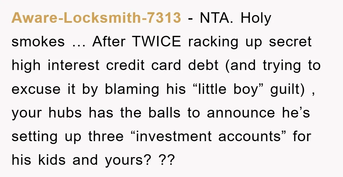 Aware-Locksmith-7313 − NTA. Holy smokes … After TWICE racking up secret high interest credit card debt (and trying to excuse it by blaming his “little boy” guilt) , your hubs...