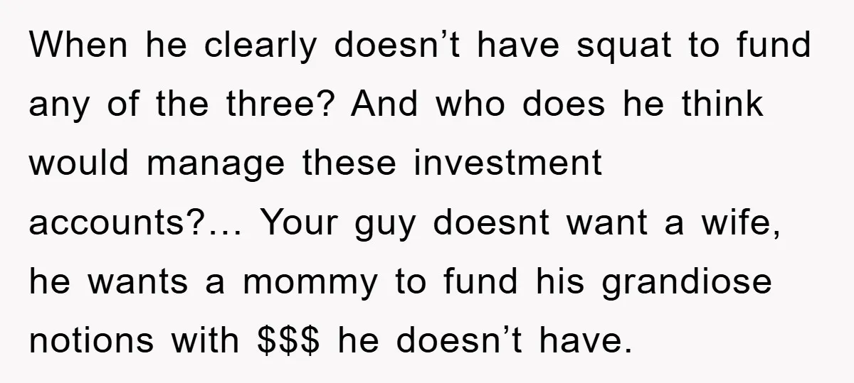 When he clearly doesn’t have squat to fund any of the three? And who does he think would manage these investment accounts?… Your guy doesnt want a wife, he wants...