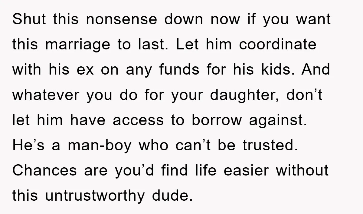 Shut this nonsense down now if you want this marriage to last. Let him coordinate with his ex on any funds for his kids. And whatever you do for your...