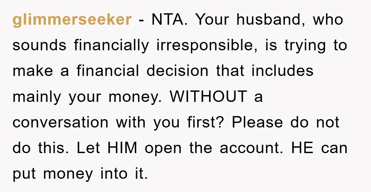 glimmerseeker − NTA. Your husband, who sounds financially irresponsible, is trying to make a financial decision that includes mainly your money. WITHOUT a conversation with you first? Please do not...