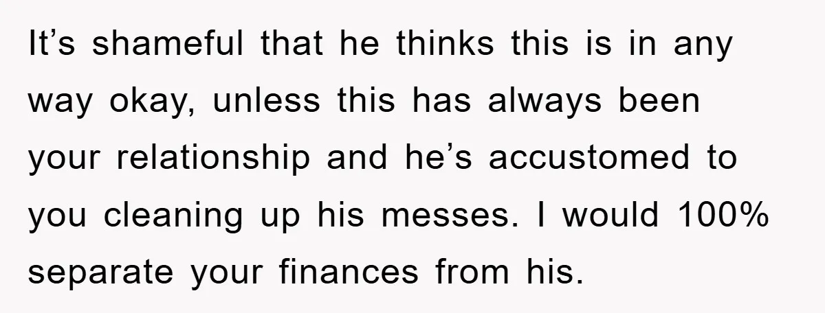 It’s shameful that he thinks this is in any way okay, unless this has always been your relationship and he’s accustomed to you cleaning up his messes. I would 100%...
