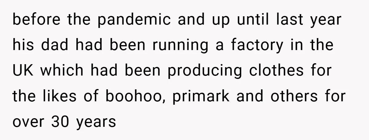 before the pandemic and up until last year his dad had been running a factory in the UK which had been producing clothes for the likes of boohoo, primark and...