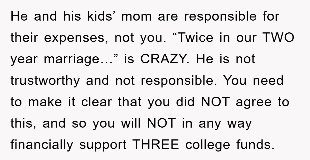 He and his kids’ mom are responsible for their expenses, not you. “Twice in our TWO year marriage…” is CRAZY. He is not trustworthy and not responsible. You need to...
