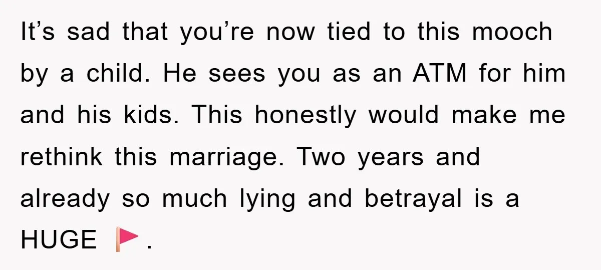It’s sad that you’re now tied to this mooch by a child. He sees you as an ATM for him and his kids. This honestly would make me rethink this...