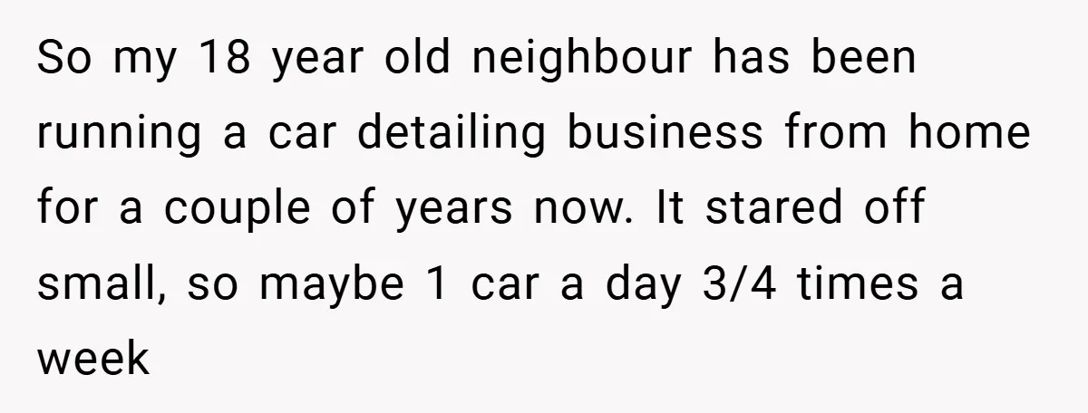 So my 18 year old neighbour has been running a car detailing business from home for a couple of years now. It stared off small, so maybe 1 car a...