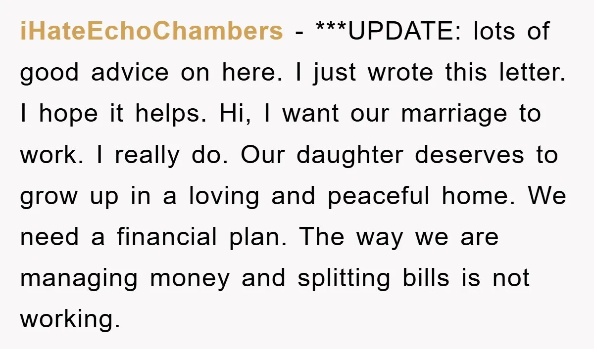 iHateEchoChambers − ***UPDATE: lots of good advice on here. I just wrote this letter. I hope it helps. Hi, I want our marriage to work. I really do. Our daughter...