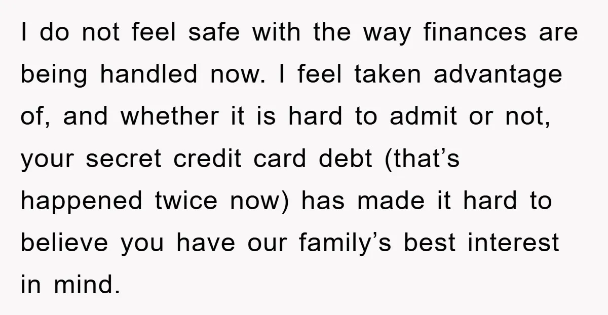 I do not feel safe with the way finances are being handled now. I feel taken advantage of, and whether it is hard to admit or not, your secret credit...