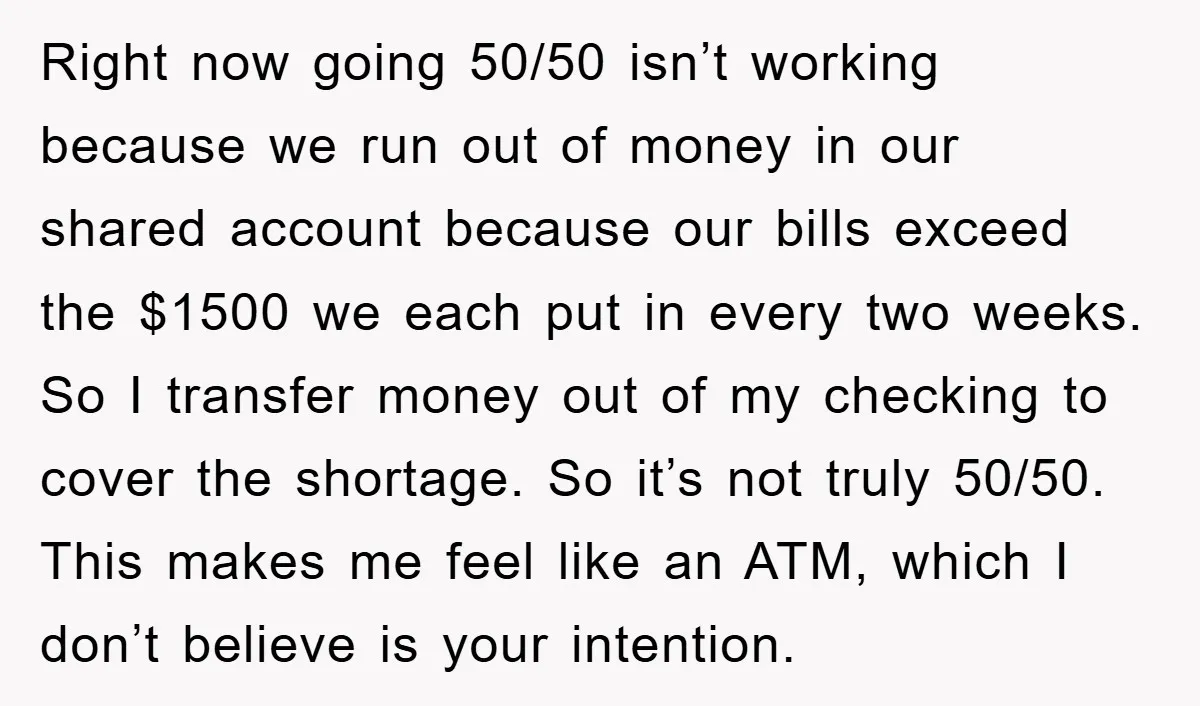 Right now going 50/50 isn’t working because we run out of money in our shared account because our bills exceed the $1500 we each put in every two weeks. So...