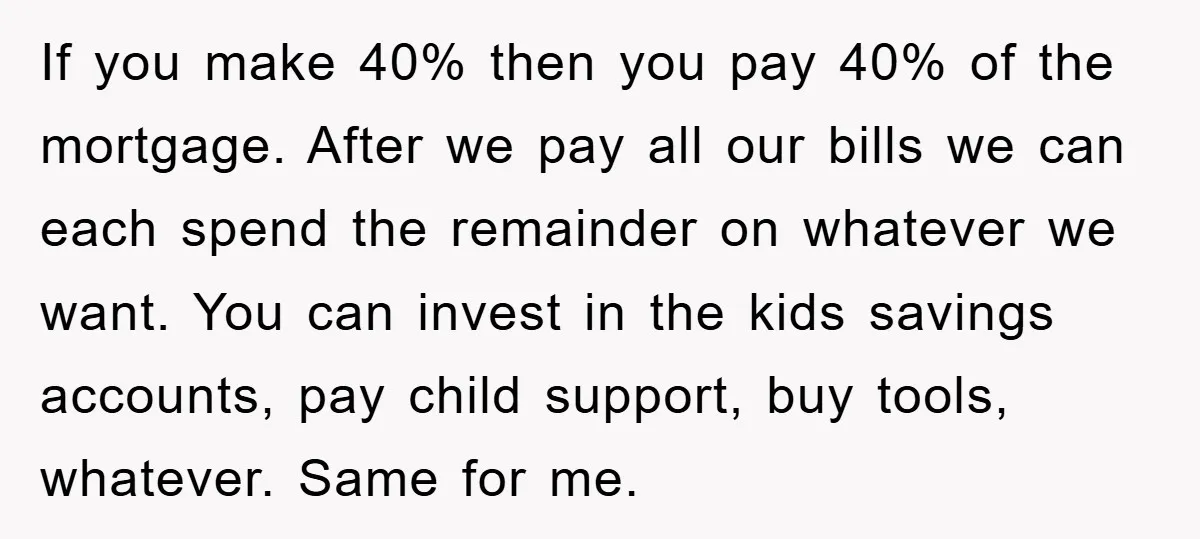 If you make 40% then you pay 40% of the mortgage. After we pay all our bills we can each spend the remainder on whatever we want. You can invest...