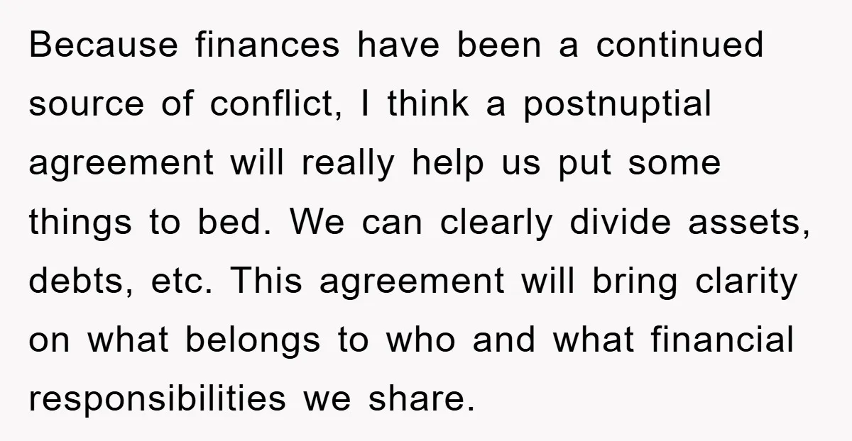 Because finances have been a continued source of conflict, I think a postnuptial agreement will really help us put some things to bed. We can clearly divide assets, debts, etc....