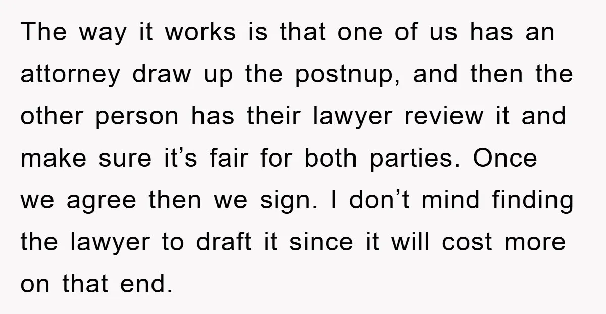 The way it works is that one of us has an attorney draw up the postnup, and then the other person has their lawyer review it and make sure it’s...