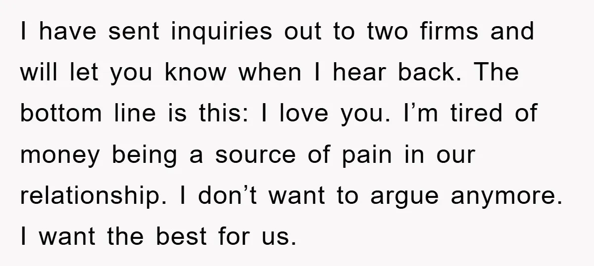 I have sent inquiries out to two firms and will let you know when I hear back. The bottom line is this: I love you. I’m tired of money being...