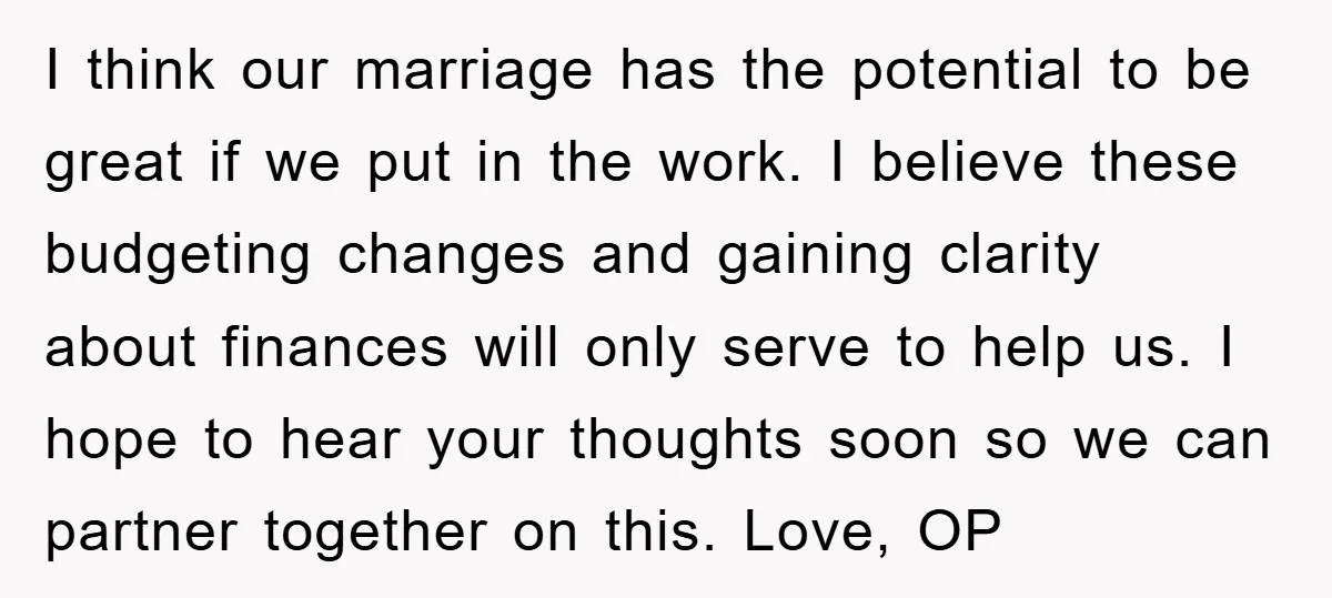 I think our marriage has the potential to be great if we put in the work. I believe these budgeting changes and gaining clarity about finances will only serve to...