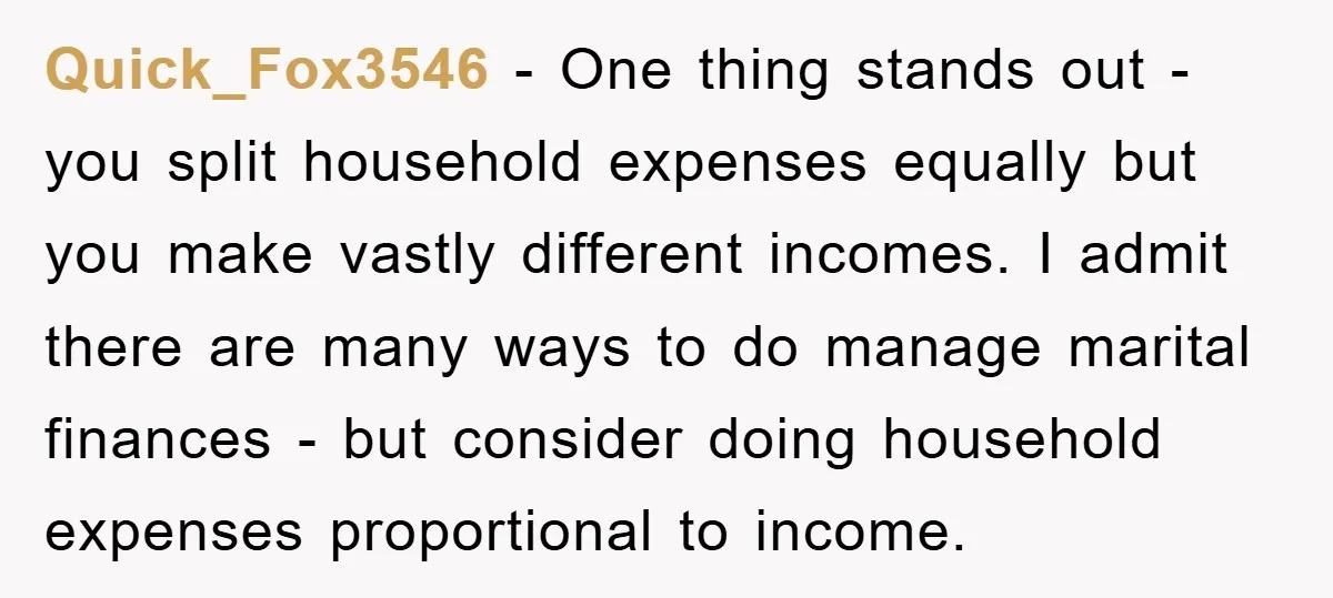 Quick_Fox3546 − One thing stands out - you split household expenses equally but you make vastly different incomes. I admit there are many ways to do manage marital finances -...