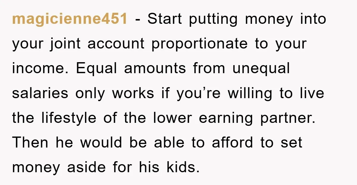 magicienne451 − Start putting money into your joint account proportionate to your income. Equal amounts from unequal salaries only works if you’re willing to live the lifestyle of the lower...