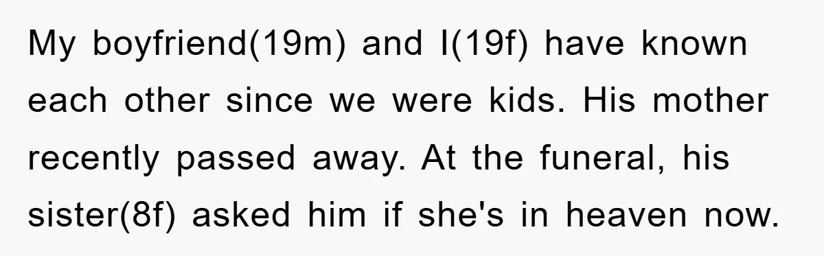 My boyfriend(19m) and I(19f) have known each other since we were kids. His mother recently passed away. At the funeral, his sister(8f) asked him if she's in heaven now.