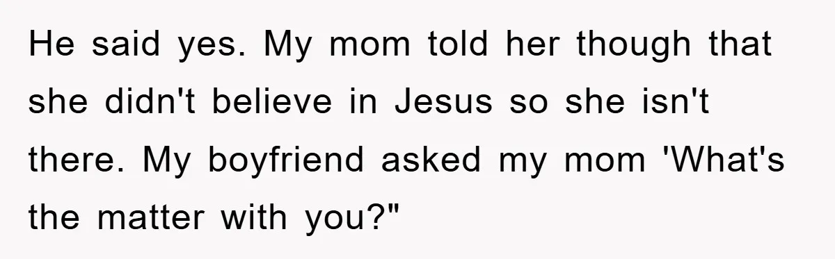 He said yes. My mom told her though that she didn't believe in Jesus so she isn't there. My boyfriend asked my mom 'What's the matter with you?"