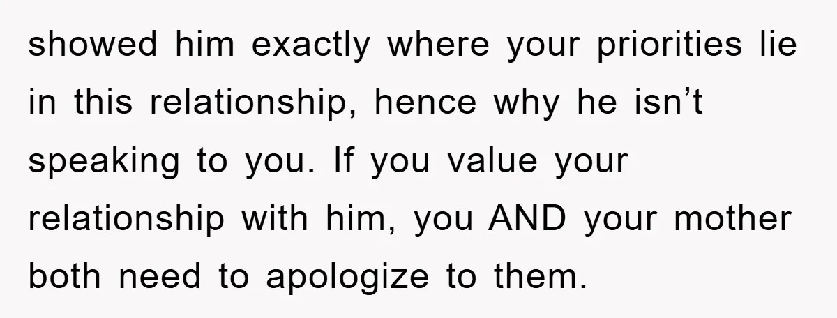 showed him exactly where your priorities lie in this relationship, hence why he isn’t speaking to you. If you value your relationship with him, you AND your mother both need...