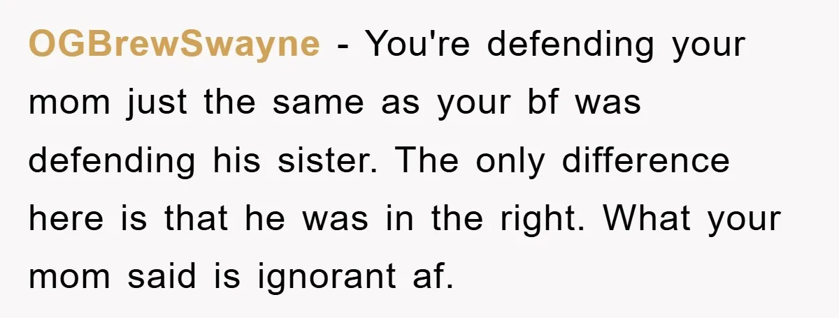 OGBrewSwayne − You're defending your mom just the same as your bf was defending his sister. The only difference here is that he was in the right. What your mom...