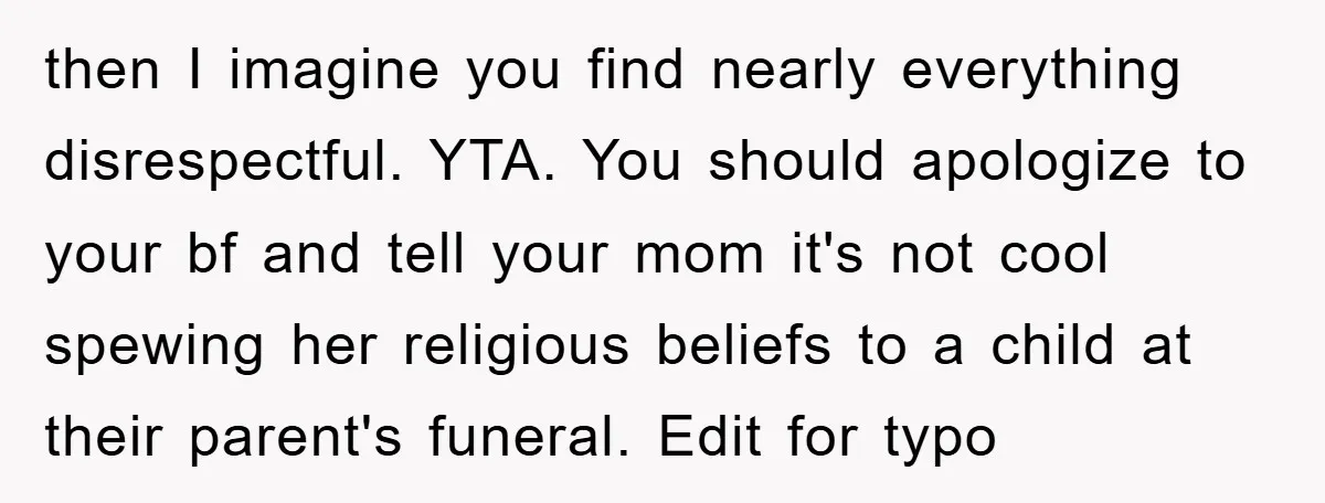 then I imagine you find nearly everything disrespectful. YTA. You should apologize to your bf and tell your mom it's not cool spewing her religious beliefs to a child at...