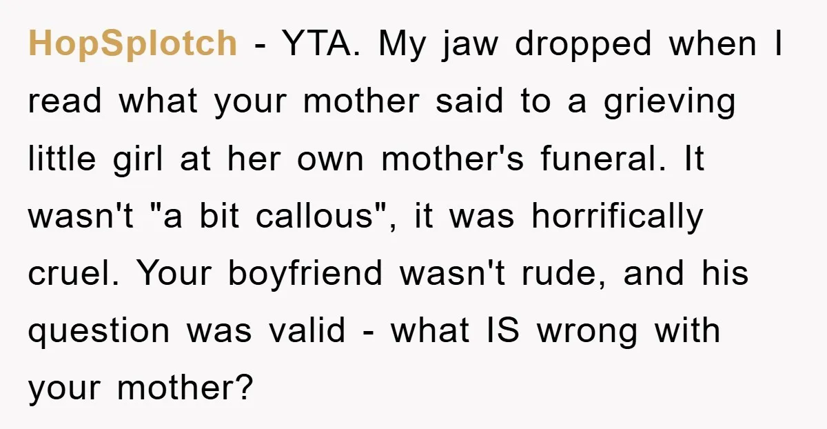 HopSplotch − YTA. My jaw dropped when I read what your mother said to a grieving little girl at her own mother's funeral. It wasn't "a bit callous", it was...