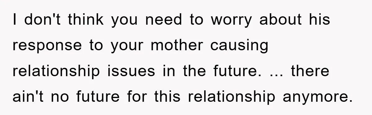 I don't think you need to worry about his response to your mother causing relationship issues in the future. ... there ain't no future for this relationship anymore.