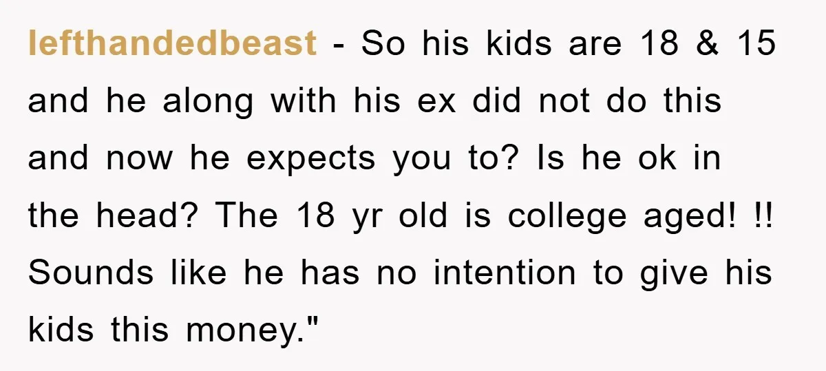 lefthandedbeast − So his kids are 18 & 15 and he along with his ex did not do this and now he expects you to? Is he ok in the...