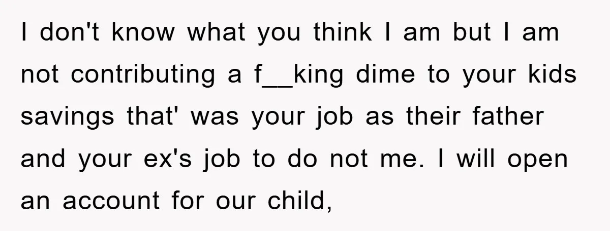 I don't know what you think I am but I am not contributing a f__king dime to your kids savings that' was your job as their father and your ex's...