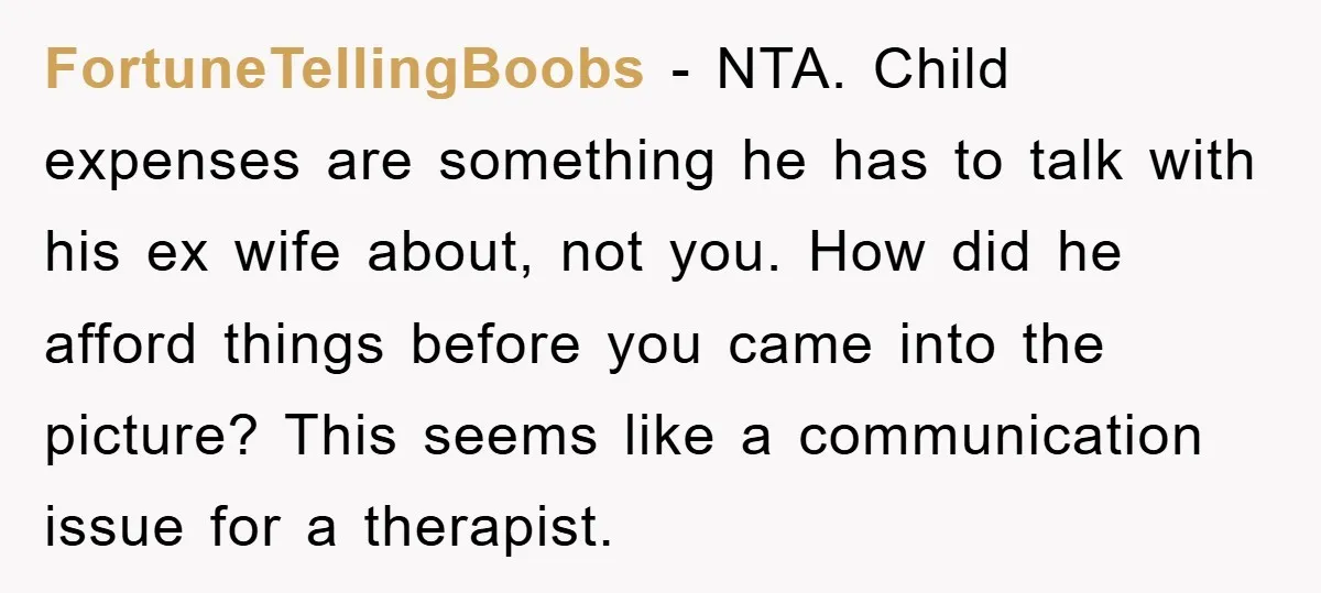 FortuneTellingBoobs − NTA. Child expenses are something he has to talk with his ex wife about, not you. How did he afford things before you came into the picture? This...