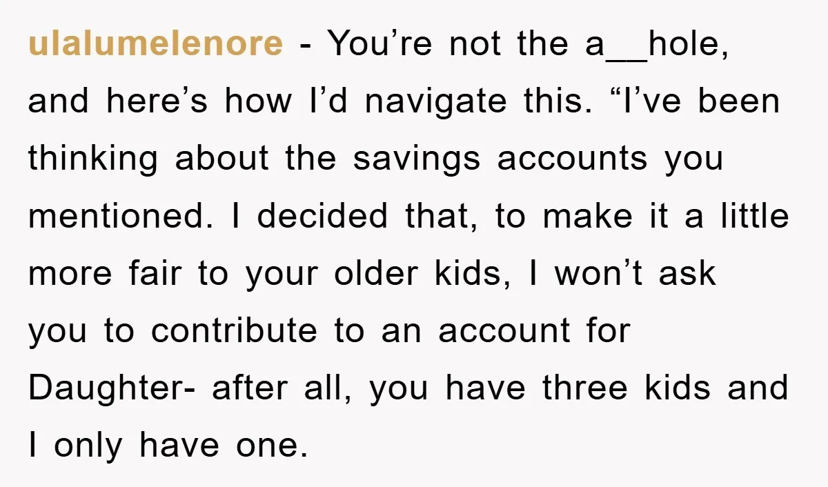 ulalumelenore − You’re not the a__hole, and here’s how I’d navigate this. “I’ve been thinking about the savings accounts you mentioned. I decided that, to make it a little more...