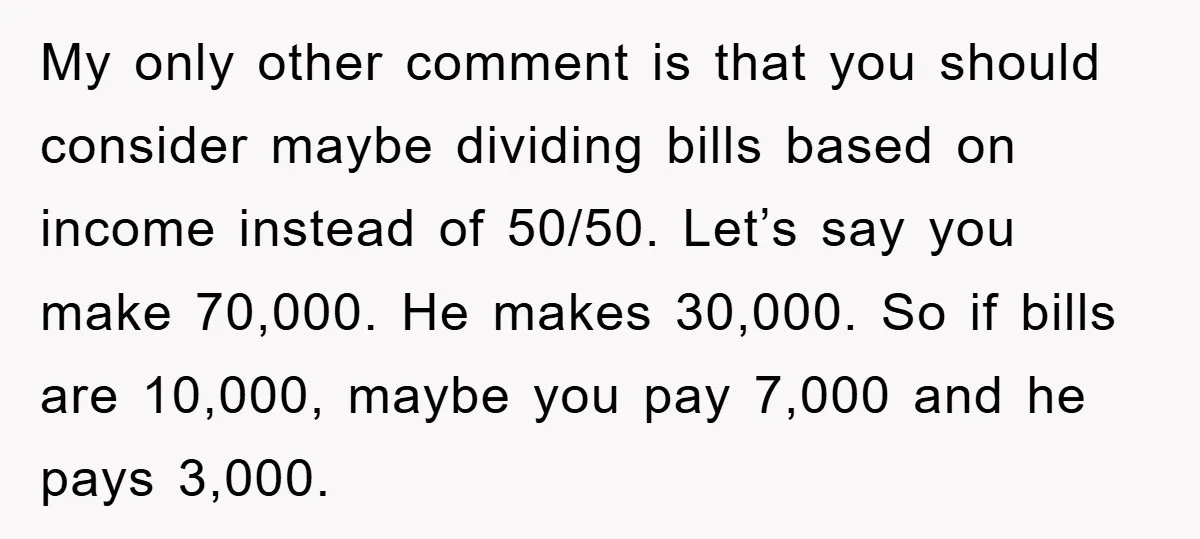 My only other comment is that you should consider maybe dividing bills based on income instead of 50/50. Let’s say you make 70,000. He makes 30,000. So if bills are...